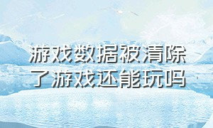 游戏数据被清除了游戏还能玩吗（玩了几年的游戏被官方删除数据）