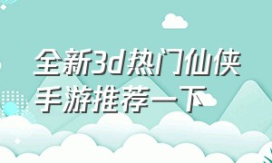 全新3d热门仙侠手游推荐一下（全新3d仙侠手游今日首测震撼来袭）