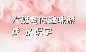 大班室内趣味游戏 认识字（大班室内趣味游戏 认识字教案反思）