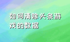 如何清除头条游戏的数据（头条游戏设置参数怎么设置）