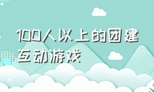 100人以上的团建互动游戏（团建100个趣味游戏有哪些）