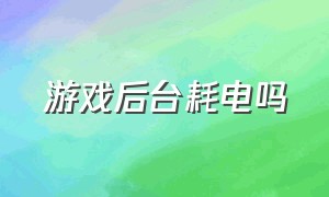 游戏后台耗电吗（游戏后台突然耗电量大是怎么回事）