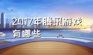 2017年腾讯游戏有哪些（10年前腾讯游戏都有哪些）