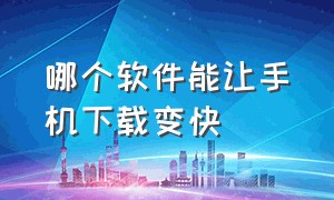 哪个软件能让手机下载变快（什么软件可以使手机下载速度变快）