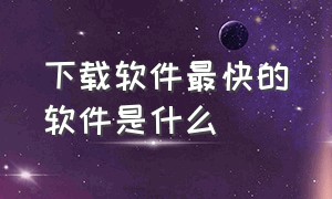 下载软件最快的软件是什么