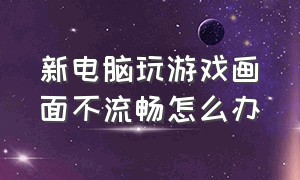 新电脑玩游戏画面不流畅怎么办