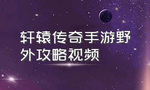 轩辕传奇手游野外攻略视频（轩辕传奇手游野外攻略视频大全）