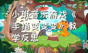 小班音乐游戏《手指变变变》教学反思（小班音乐游戏《手指变变变》教学反思与评价）