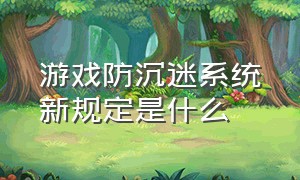 游戏防沉迷系统新规定是什么