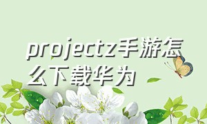 projectz手游怎么下载华为（projectz下载华为手机）