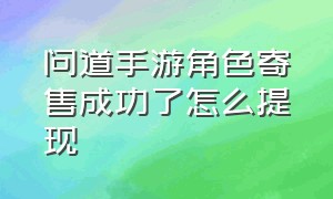 问道手游角色寄售成功了怎么提现（问道手游渠道服官方代理）