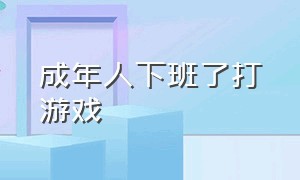 成年人下班了打游戏（成年人下班回家打游戏）