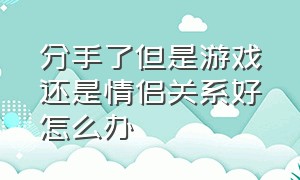 分手了但是游戏还是情侣关系好怎么办（分手了游戏关系该解除吗）