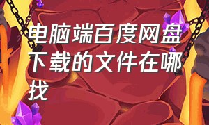 电脑端百度网盘下载的文件在哪找（电脑百度网盘下载的东西在哪）