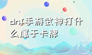 dnf手游武神打什么属于卡牌（dnf手游武神打 光卡还是火卡）