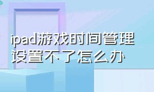 ipad游戏时间管理设置不了怎么办（ipad怎么设置孩子游戏使用时间）