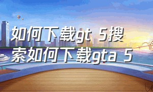 如何下载gt 5搜索如何下载gta 5（gtr5怎么下载安装）