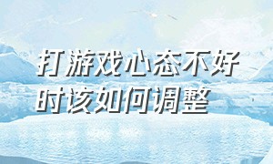 打游戏心态不好时该如何调整（打游戏心态越来越差脾气越来越大）