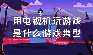 用电视机玩游戏是什么游戏类型（什么电视游戏机可以玩大型游戏）