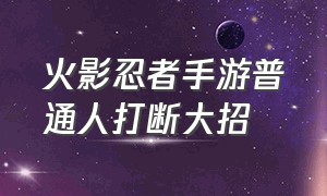 火影忍者手游普通人打断大招（火影忍者手游用三个大招击杀对面）