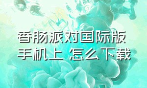 香肠派对国际版 手机上 怎么下载（香肠派对国际版 手机上 怎么下载不了）