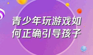 青少年玩游戏如何正确引导孩子（青少年玩游戏如何正确引导孩子玩）