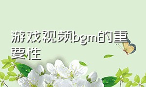 游戏视频bgm的重要性（游戏原声bgm有什么用）