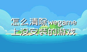 怎么清除wegame上没安装的游戏（wegame怎么清除安装包）