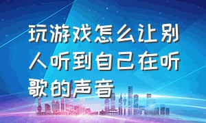 玩游戏怎么让别人听到自己在听歌的声音（在打游戏时怎么放歌能让别人听见）