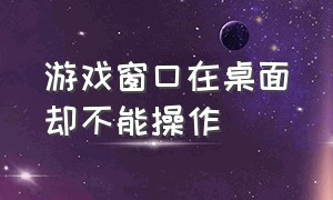 游戏窗口在桌面却不能操作