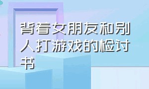 背着女朋友和别人打游戏的检讨书