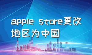 apple store更改地区为中国（apple store切换回中国）