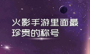 火影手游里面最珍贵的称号（火影忍者手游集齐所有火影的称号）