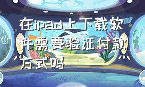 在ipad上下载软件需要验证付款方式吗（在ipad上下载软件需要验证付款方式吗安全吗）