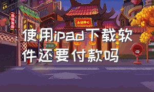 使用ipad下载软件还要付款吗（使用ipad下载软件还要付款吗）