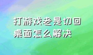 打游戏老是切回桌面怎么解决（打游戏切换到桌面就切不回去了）