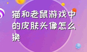 猫和老鼠游戏中的皮肤头像怎么换（猫和老鼠图片头像）