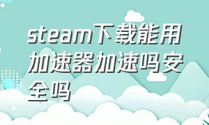 steam下载能用加速器加速吗安全吗（steam挂加速器下载游戏会快点么）