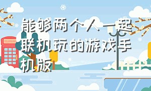 能够两个人一起联机玩的游戏手机版（能够两个人一起联机玩的游戏手机版有哪些）