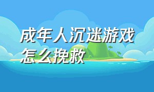 成年人沉迷游戏怎么挽救（成年人沉迷游戏不可自拔可怎么办）