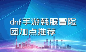 dnf手游韩服冒险团加点推荐（dnf手游官网正版下载）