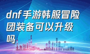 dnf手游韩服冒险团装备可以升级吗（dnf手游史诗装备怎么分享冒险团）