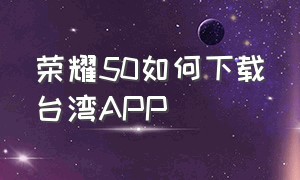 荣耀50如何下载台湾APP（荣耀50手机谷歌商店怎么下载）