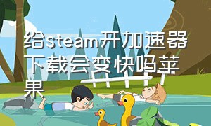 给steam开加速器下载会变快吗苹果（steam要下载什么加速器苹果）