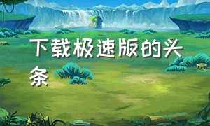 下载极速版的头条（下载老版本头条极速版）