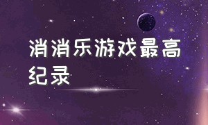 消消乐游戏最高纪录（消消乐游戏）