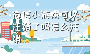 微信小游戏可以注销了吗怎么注销（微信登录的小游戏怎么注销账号）