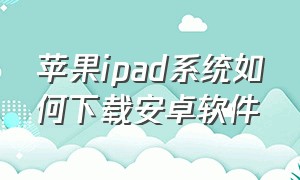 苹果ipad系统如何下载安卓软件（苹果ipad系统怎么更新）