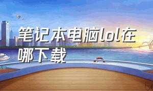 笔记本电脑lol在哪下载（笔记本电脑怎么下载lol端游）