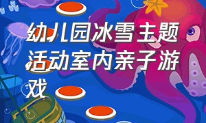 幼儿园冰雪主题活动室内亲子游戏（幼儿园冰雪主题活动室内亲子游戏有哪些）